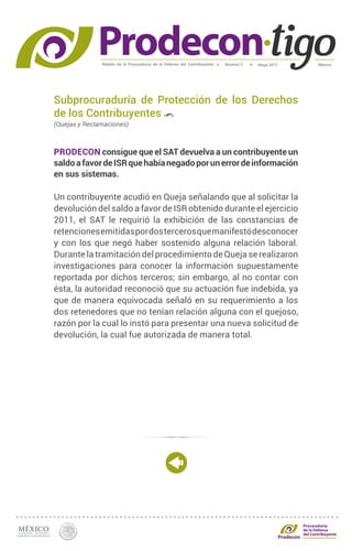 Boletín de la Procuraduría de la Defensa del Contribuyente MéxicoMayo 2017Número 5
Procuraduría
de la Defensa
del Contribuyente
Subprocuraduría de Protección de los Derechos
de los Contribuyentes
(Quejas y Reclamaciones)
PRODECON consigue que el SAT devuelva a un contribuyente un
saldoafavordeISRquehabíanegadoporunerrordeinformación
en sus sistemas.
Un contribuyente acudió en Queja señalando que al solicitar la
devolución del saldo a favor de ISR obtenido durante el ejercicio
2011, el SAT le requirió la exhibición de las constancias de
retencionesemitidaspordostercerosquemanifestódesconocer
y con los que negó haber sostenido alguna relación laboral.
Durante la tramitación del procedimiento de Queja se realizaron
investigaciones para conocer la información supuestamente
reportada por dichos terceros; sin embargo, al no contar con
ésta, la autoridad reconoció que su actuación fue indebida, ya
que de manera equivocada señaló en su requerimiento a los
dos retenedores que no tenían relación alguna con el quejoso,
razón por la cual lo instó para presentar una nueva solicitud de
devolución, la cual fue autorizada de manera total.
 