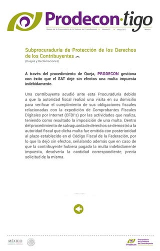 Boletín de la Procuraduría de la Defensa del Contribuyente MéxicoMayo 2017Número 5
Procuraduría
de la Defensa
del Contribuyente
Subprocuraduría de Protección de los Derechos
de los Contribuyentes
(Quejas y Reclamaciones)
A través del procedimiento de Queja, PRODECON gestiona
con éxito que el SAT deje sin efectos una multa impuesta
indebidamente.
Una contribuyente acudió ante esta Procuraduría debido
a que la autoridad fiscal realizó una visita en su domicilio
para verificar el cumplimiento de sus obligaciones fiscales
relacionadas con la expedición de Comprobantes Fiscales
Digitales por Internet (CFDI’s) por las actividades que realiza,
teniendo como resultado la imposición de una multa. Dentro
del procedimiento de salvaguarda de derechos se demostró a la
autoridad fiscal que dicha multa fue emitida con posterioridad
al plazo establecido en el Código Fiscal de la Federación, por
lo que la dejó sin efectos, señalando además que en caso de
que la contribuyente hubiera pagado la multa indebidamente
impuesta, devolvería la cantidad correspondiente, previa
solicitud de la misma.
 