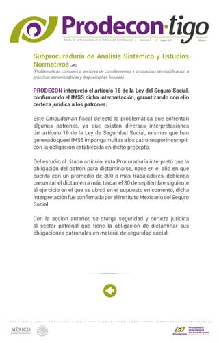 Boletín de la Procuraduría de la Defensa del Contribuyente MéxicoMayo 2017Número 5
Procuraduría
de la Defensa
del Contribuyente
Subprocuraduría de Análisis Sistémico y Estudios
Normativos
(Problemáticas comunes a sectores de contribuyentes y propuestas de modificación a
prácticas administrativas y disposiciones fiscales)
PRODECON interpretó el artículo 16 de la Ley del Seguro Social,
confirmando el IMSS dicha interpretación, garantizando con ello
certeza jurídica a los patrones.
Este Ombudsman fiscal detectó la problemática que enfrentan
algunos patrones, ya que existen diversas interpretaciones
del artículo 16 de la Ley de Seguridad Social, mismas que han
generadoqueelIMSSimpongamultasalospatronesporincumplir
con la obligación establecida en dicho precepto.
Del estudio al citado artículo, esta Procuraduría interpretó que la
obligación del patrón para dictaminarse, nace en el año en que
cuenta con un promedio de 300 o más trabajadores, debiendo
presentar el dictamen a más tardar el 30 de septiembre siguiente
al ejercicio en el que se ubicó en el supuesto en comento, dicha
interpretaciónfueconfirmadaporelInstitutoMexicanodelSeguro
Social.
Con la acción anterior, se otorga seguridad y certeza jurídica
al sector patronal que tiene la obligación de dictaminar sus
obligaciones patronales en materia de seguridad social.
 