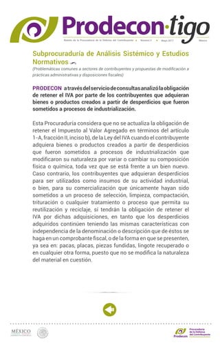 Boletín de la Procuraduría de la Defensa del Contribuyente MéxicoMayo 2017Número 5
Procuraduría
de la Defensa
del Contribuyente
Subprocuraduría de Análisis Sistémico y Estudios
Normativos
(Problemáticas comunes a sectores de contribuyentes y propuestas de modificación a
prácticas administrativas y disposiciones fiscales)
PRODECON atravésdelserviciodeconsultasanalizólaobligación
de retener el IVA por parte de los contribuyentes que adquieran
bienes o productos creados a partir de desperdicios que fueron
sometidos a procesos de industrialización.
Esta Procuraduría considera que no se actualiza la obligación de
retener el Impuesto al Valor Agregado en términos del artículo
1-A, fracción II, inciso b), de la Ley del IVA cuando el contribuyente
adquiera bienes o productos creados a partir de desperdicios
que fueron sometidos a procesos de industrialización que
modificaron su naturaleza por variar o cambiar su composición
física o química, toda vez que se está frente a un bien nuevo.
Caso contrario, los contribuyentes que adquieran desperdicios
para ser utilizados como insumos de su actividad industrial,
o bien, para su comercialización que únicamente hayan sido
sometidos a un proceso de selección, limpieza, compactación,
trituración o cualquier tratamiento o proceso que permita su
reutilización y reciclaje, sí tendrán la obligación de retener el
IVA por dichas adquisiciones, en tanto que los desperdicios
adquiridos continúen teniendo las mismas características con
independencia de la denominación o descripción que de éstos se
haga en un comprobante fiscal, o de la forma en que se presenten,
ya sea en: pacas, placas, piezas fundidas, lingote recuperado o
en cualquier otra forma, puesto que no se modifica la naturaleza
del material en cuestión.
 