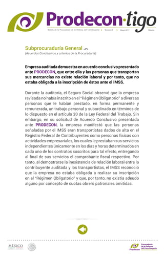 Boletín de la Procuraduría de la Defensa del Contribuyente MéxicoMayo 2017Número 5
Procuraduría
de la Defensa
del Contribuyente
Subprocuraduría General
(Acuerdos Conclusivos y criterios de la Procuraduría)
Empresaauditadademuestraenacuerdoconclusivopresentado
ante PRODECON, que entre ella y las personas que transportan
sus mercancías no existe relación laboral y por tanto, que no
estaba obligada a la inscripción de éstos ante el IMSS.
Durante la auditoría, el Seguro Social observó que la empresa
revisada no había inscrito en el “Régimen Obligatorio” a diversas
personas que le habían prestado, en forma permanente y
remunerada, un trabajo personal y subordinado en términos de
lo dispuesto en el artículo 20 de la Ley Federal del Trabajo. Sin
embargo, en su solicitud de Acuerdo Conclusivo presentada
ante PRODECON, la empresa manifestó que las personas
señaladas por el IMSS eran transportistas dados de alta en el
Registro Federal de Contribuyentes como personas físicas con
actividades empresariales, los cuales le prestaban sus servicios
independientes únicamente en los días y horas determinados en
cada uno de los contratos suscritos para tal efecto, entregando
al final de sus servicios el comprobante fiscal respectivo. Por
tanto, al demostrarse la inexistencia de relación laboral entre la
contribuyente auditada y los transportistas, el IMSS reconoció
que la empresa no estaba obligada a realizar su inscripción
en el “Régimen Obligatorio” y que, por tanto, no existía adeudo
alguno por concepto de cuotas obrero patronales omitidas.
 