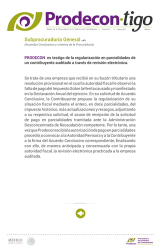 Boletín de la Procuraduría de la Defensa del Contribuyente MéxicoMayo 2017Número 5
Procuraduría
de la Defensa
del Contribuyente
Subprocuraduría General
(Acuerdos Conclusivos y criterios de la Procuraduría)
PRODECON es testigo de la regularización en parcialidades de
un contribuyente auditado a través de revisión electrónica.
Se trata de una empresa que recibió en su buzón tributario una
resolución provisional en el cual la autoridad fiscal le observó la
faltadepagodelImpuestoSobrelaRentacausadoymanifestado
en la Declaración Anual del ejercicio. En su solicitud de Acuerdo
Conclusivo, la Contribuyente propuso la regularización de su
situación fiscal mediante el entero, en doce parcialidades, del
impuesto histórico, más actualizaciones y recargos, adjuntando
a su respectiva solicitud, el acuse de recepción de la solicitud
de pago en parcialidades tramitada ante la Administración
Desconcentrada de Recaudación competente. Por lo tanto, una
vezqueProdeconrecibiólaautorizacióndepagoenparcialidades
procedió a convocar a la Autoridad Revisora y a la Contribuyente
a la firma del Acuerdo Conclusivo correspondiente, finalizando
con ello, de manera anticipada y consensuada con la propia
autoridad fiscal, la revisión electrónica practicada a la empresa
auditada.
 