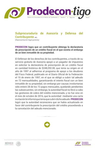 Boletín de la Procuraduría de la Defensa del Contribuyente MéxicoMayo 2017Número 5
Procuraduría
de la Defensa
del Contribuyente
Subprocuraduría de Asesoría y Defensa del
Contribuyente
(Representación legal gratuita)
PRODECON logra que un contribuyente obtenga la declaratoria
de prescripción de un crédito fiscal en el que existía el embargo
de un bien inmueble de su propiedad.
El Defensor de los derechos de los contribuyentes, a través de su
servicio gratuito de Asesoría apoyó a un pagador de impuestos
en solicitar la declaratoria de prescripción de un crédito fiscal
en cantidad histórica de $248,292.00, que tenía su origen en el
año de 1997 al adherirse al programa de apoyo a los deudores
del Fisco Federal, publicado en el Diario Oficial de la Federación
el 15 de enero de 1997, en el que se obligó a cubrir tal adeudo
en 72 mensualidades, garantizando el interés fiscal con un bien
inmueble de su propiedad, sin embargo por causas involuntarias
sólo enteró 28 de los 72 pagos mensuales, quedando pendientes
las subsecuentes; sin embargo, la autoridad fiscal no llevó a cabo
las gestiones de cobro del crédito mencionado, y no fue sino en
el mes de octubre de 2016, que la autoridad mediante una carta
invitaciónleinformóqueteníaquecubrirdichoadeudo.PRODECON
logró que la autoridad reconociera que se había actualizado en
favor del contribuyente la prescripción del crédito procediendo a
la cancelación del adeudo mencionado.
 