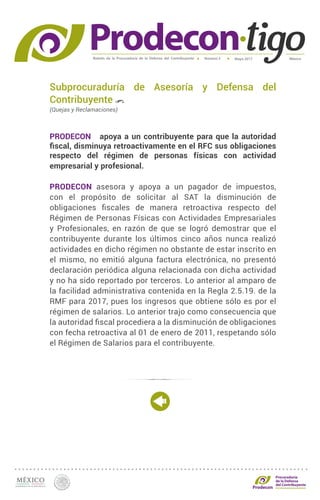 Boletín de la Procuraduría de la Defensa del Contribuyente MéxicoMayo 2017Número 5
Procuraduría
de la Defensa
del Contribuyente
Subprocuraduría de Asesoría y Defensa del
Contribuyente
(Quejas y Reclamaciones)
PRODECON apoya a un contribuyente para que la autoridad
fiscal, disminuya retroactivamente en el RFC sus obligaciones
respecto del régimen de personas físicas con actividad
empresarial y profesional.
PRODECON asesora y apoya a un pagador de impuestos,
con el propósito de solicitar al SAT la disminución de
obligaciones fiscales de manera retroactiva respecto del
Régimen de Personas Físicas con Actividades Empresariales
y Profesionales, en razón de que se logró demostrar que el
contribuyente durante los últimos cinco años nunca realizó
actividades en dicho régimen no obstante de estar inscrito en
el mismo, no emitió alguna factura electrónica, no presentó
declaración periódica alguna relacionada con dicha actividad
y no ha sido reportado por terceros. Lo anterior al amparo de
la facilidad administrativa contenida en la Regla 2.5.19. de la
RMF para 2017, pues los ingresos que obtiene sólo es por el
régimen de salarios. Lo anterior trajo como consecuencia que
la autoridad fiscal procediera a la disminución de obligaciones
con fecha retroactiva al 01 de enero de 2011, respetando sólo
el Régimen de Salarios para el contribuyente.
 