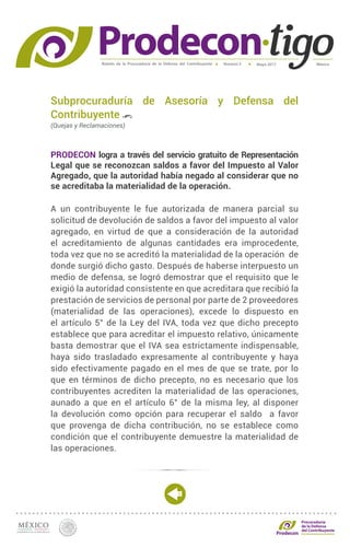 Boletín de la Procuraduría de la Defensa del Contribuyente MéxicoMayo 2017Número 5
Procuraduría
de la Defensa
del Contribuyente
Subprocuraduría de Asesoría y Defensa del
Contribuyente
(Quejas y Reclamaciones)
PRODECON logra a través del servicio gratuito de Representación
Legal que se reconozcan saldos a favor del Impuesto al Valor
Agregado, que la autoridad había negado al considerar que no
se acreditaba la materialidad de la operación.
A un contribuyente le fue autorizada de manera parcial su
solicitud de devolución de saldos a favor del impuesto al valor
agregado, en virtud de que a consideración de la autoridad
el acreditamiento de algunas cantidades era improcedente,
toda vez que no se acreditó la materialidad de la operación de
donde surgió dicho gasto. Después de haberse interpuesto un
medio de defensa, se logró demostrar que el requisito que le
exigió la autoridad consistente en que acreditara que recibió la
prestación de servicios de personal por parte de 2 proveedores
(materialidad de las operaciones), excede lo dispuesto en
el artículo 5° de la Ley del IVA, toda vez que dicho precepto
establece que para acreditar el impuesto relativo, únicamente
basta demostrar que el IVA sea estrictamente indispensable,
haya sido trasladado expresamente al contribuyente y haya
sido efectivamente pagado en el mes de que se trate, por lo
que en términos de dicho precepto, no es necesario que los
contribuyentes acrediten la materialidad de las operaciones,
aunado a que en el artículo 6° de la misma ley, al disponer
la devolución como opción para recuperar el saldo a favor
que provenga de dicha contribución, no se establece como
condición que el contribuyente demuestre la materialidad de
las operaciones.
 