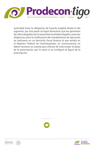 Boletín de la Procuraduría de la Defensa del Contribuyente MéxicoMayo 2017Número 5
Procuraduría
de la Defensa
del Contribuyente
autoridad tenía la obligación de hacerlo exigible desde el día
siguiente; por otra parte se logró demostrar que las gestiones
de cobro alegadas por la autoridad resultaban ilegales, pues las
diligencias para la notificación del mandamiento de ejecución
se realizaron en un domicilio fiscal diverso al que señaló en
el Registro Federal de Contribuyentes, en consecuencia no
deben tomarse en cuenta para efectos de interrumpir el plazo
de la prescripción, por lo tanto sí se configuró la figura de la
prescripción.
 