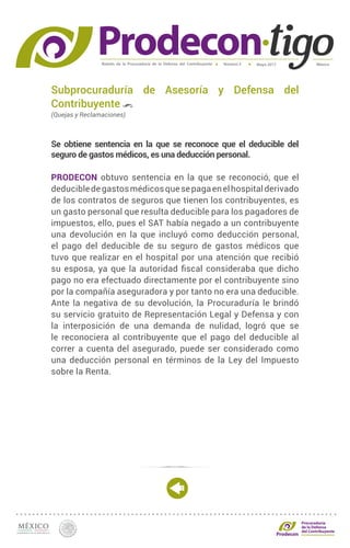 Boletín de la Procuraduría de la Defensa del Contribuyente MéxicoMayo 2017Número 5
Procuraduría
de la Defensa
del Contribuyente
Subprocuraduría de Asesoría y Defensa del
Contribuyente
(Quejas y Reclamaciones)
Se obtiene sentencia en la que se reconoce que el deducible del
seguro de gastos médicos, es una deducción personal.
PRODECON obtuvo sentencia en la que se reconoció, que el
deducibledegastosmédicosquesepagaenelhospitalderivado
de los contratos de seguros que tienen los contribuyentes, es
un gasto personal que resulta deducible para los pagadores de
impuestos, ello, pues el SAT había negado a un contribuyente
una devolución en la que incluyó como deducción personal,
el pago del deducible de su seguro de gastos médicos que
tuvo que realizar en el hospital por una atención que recibió
su esposa, ya que la autoridad fiscal consideraba que dicho
pago no era efectuado directamente por el contribuyente sino
por la compañía aseguradora y por tanto no era una deducible.
Ante la negativa de su devolución, la Procuraduría le brindó
su servicio gratuito de Representación Legal y Defensa y con
la interposición de una demanda de nulidad, logró que se
le reconociera al contribuyente que el pago del deducible al
correr a cuenta del asegurado, puede ser considerado como
una deducción personal en términos de la Ley del Impuesto
sobre la Renta.
 