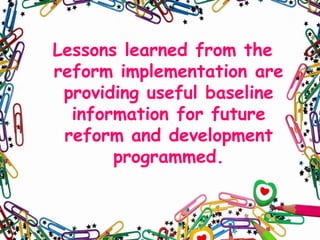 Lessons learned from the
reform implementation are
providing useful baseline
information for future
reform and development
programmed.

 