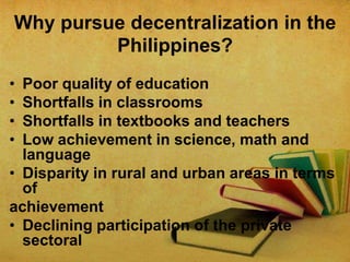 Why pursue decentralization in the
Philippines?
•
•
•
•

Poor quality of education
Shortfalls in classrooms
Shortfalls in textbooks and teachers
Low achievement in science, math and
language
• Disparity in rural and urban areas in terms
of
achievement
• Declining participation of the private
sectoral

 