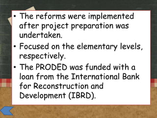 • The reforms were implemented
after project preparation was
undertaken.
• Focused on the elementary levels,
respectively.
• The PRODED was funded with a
loan from the International Bank
for Reconstruction and
Development (IBRD).

 