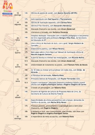 18
domingo
14h Oficina de poesia de cordel, com Mestre Donzilio (DF/PE)
17h Aula espetáculo com Dad Squarisi e Therezamaria
19
segunda
10h Oficina de ilustração/aquarela, com Clarissa Paiva
16h Oficina D-Tox literário, com Alessandro Mendonça
19h Educação financeira nas escolas, com Álvaro Modernell
20
terça
10h Literatura e inclusão, com Verônica Vincenza
14h
Simpósio Avaliação: interações com o trabalho pedagógico e lançamento
do livro organizado pela professora Benigna Villas Boas, da Secretaria
de Educação do DF
19h Uma crônica de Machado de Assis, com o prof. Sérgio Waldeck de
Carvalho
21
Quarta
15h Elaboratório poético, com Wilson Pereira
17h Bate papo sobre o livro Haja Luz! Manual de iluminação cênica de
Marcelo Augusto Santana
18h A perícia técnica e criminal nas investigações, com Ricardo Molina
22
quinta
10 h Educação financeira nas escolas, com Alvaro Modernell
16h Uniformidade de tratamento na poesia , com Filemom Félix de Morais
18h Se 10 vidas eu tivesse seria professor em todas elas, com Simão de
Miranda
23
sexta
10h A literatura de bermudas, Roberto Klotz
14h Princípios básicos da Fotografia, com Ruyter Fernandes (GO)
16 h Crescer e enriquecer: educação financeira sistêmica infanto-juvenil
oficina com Angélica Rodrigues Santos e Rogério Olegário do Carmo
24
sábado
10h Criando um personagem, por Roberto Klotz
14h Encontro de Agentes de Leitura do Programa Mala do Livro, da
Secretaria de Cultura do Distrito Federal
16h Especificidades da clínica psicanalítica com crianças: demandas da
família e da escola, com Marisa Brito Neves
17h Finanças pessoais, planejamento e organização para o bem-estar
financeiro, com Rogério Olegário
18h O dinheiro e você, seus investimentos, suas dívidas, talk show com
Rogério Olegário e Angélica Rodrigues Santos
25
domingo
10h A importância da meta na escrita, com Roberto Klotz
 