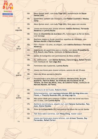 16h Meus Quinze anos!, com Luly Trigo (RJ), apresentação de Dayse
Dantas (GO)
19h Quadrinhos também são literatura, com Rafael Coutinho e Wesley
Samp
19
segunda
10h Meus Quinze anos!, com Luly Trigo (RJ), Bate papo com escolas
14h Jovens escritores para Jovens leitores: Adelina Barbosa, Fernanda
Medeiros e Lavínia Rocha
18h Show do Chambinho do Acordeon (PI), homenagem ao Rei do Baião,
Luiz Gonzaga
19h Realismo mágico e ficção científica: espelhos da realidade, com
Bárbara Morais e Patrícia Baikal
20
terça
10h Fan + Fiction = Eu amo, eu shippo!, com Adelina Barbosa e Fernanda
Medeiros
12h Adaptações de quadrinhos para o cinema, com Anne (Preta&Nerd),
D.G. DucciI, Ana Flávia, mediação de Bárbara Morais
14h Sessão de Autógrafos com participantes da Mesa anterior
19h Eu, adolescente , com Denise Barbosa, Clara Arreguy, Rafael Ferrari,
com mediação de Gui Liaga (RJ)
21
quarta
10h Feminismo não é palavrão, Lavínia Rocha
14h Jovens escritores para Jovens Leitores, autores de até 35 anos
18h Slam das Minas apresenta Batalha
21h Fortalecendo a arte feita por mulheres: Mariana Ávila, do Leia
Mulheres, Patrícia Baikal, do Sindicato das Escritoras do DF,
Tatiane, do Slam das Minas, Inna, do Coletivo Fúrias, mediação de
Marcela Moraes, da Flama.
22
quinta
10h Literatura de bermudas, Roberto Klotz
14h Relacionamentos, com Laureane Antunes (RO) do blog Alma com
Flores, e Thamilly Rozendo (PR), do blog Logo Eu.
16h Não existe idade para começar a sonhar: como me tornei escritora
aos 13 anos, com Lavínia Rocha
17h Mulheres na Literatura, alguém viu?, com Fabiane Guimarães, Taty
Azev, Elaine Elesbão
19h Show da Luciana Mello (RJ) lançamento do álbum Na Luz do Samba
23
12h Talk Show sobre Carreiras, com Wang Ching, master coach
14h Jovens escritores para jovens leitores, com Arisson Tavares, Day
Fernandes, Rafael Ferrari
 