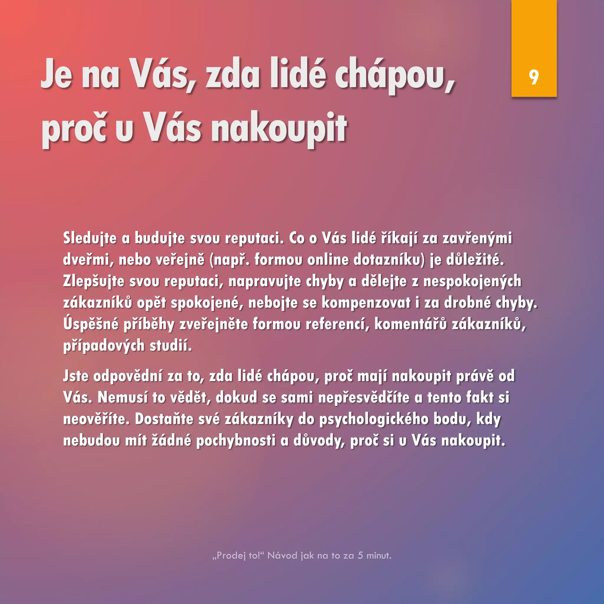 Je na Vás, zda lidé chápou,
proč u Vás nakoupit
Sledujte a budujte svou reputaci. Co o Vás lidé říkají za zavřenými
dveřmi, nebo veřejně (např. formou online dotazníku) je důležité.
Zlepšujte svou reputaci, napravujte chyby a dělejte z nespokojených
zákazníků opět spokojené, nebojte se kompenzovat i za drobné chyby.
Úspěšné příběhy zveřejněte formou referencí, komentářů zákazníků,
případových studií.
Jste odpovědní za to, zda lidé chápou, proč mají nakoupit právě od
Vás. Nemusí to vědět, dokud se sami nepřesvědčíte a tento fakt si
neověříte. Dostaňte své zákazníky do psychologického bodu, kdy
nebudou mít žádné pochybnosti a důvody, proč si u Vás nakoupit.
9
 