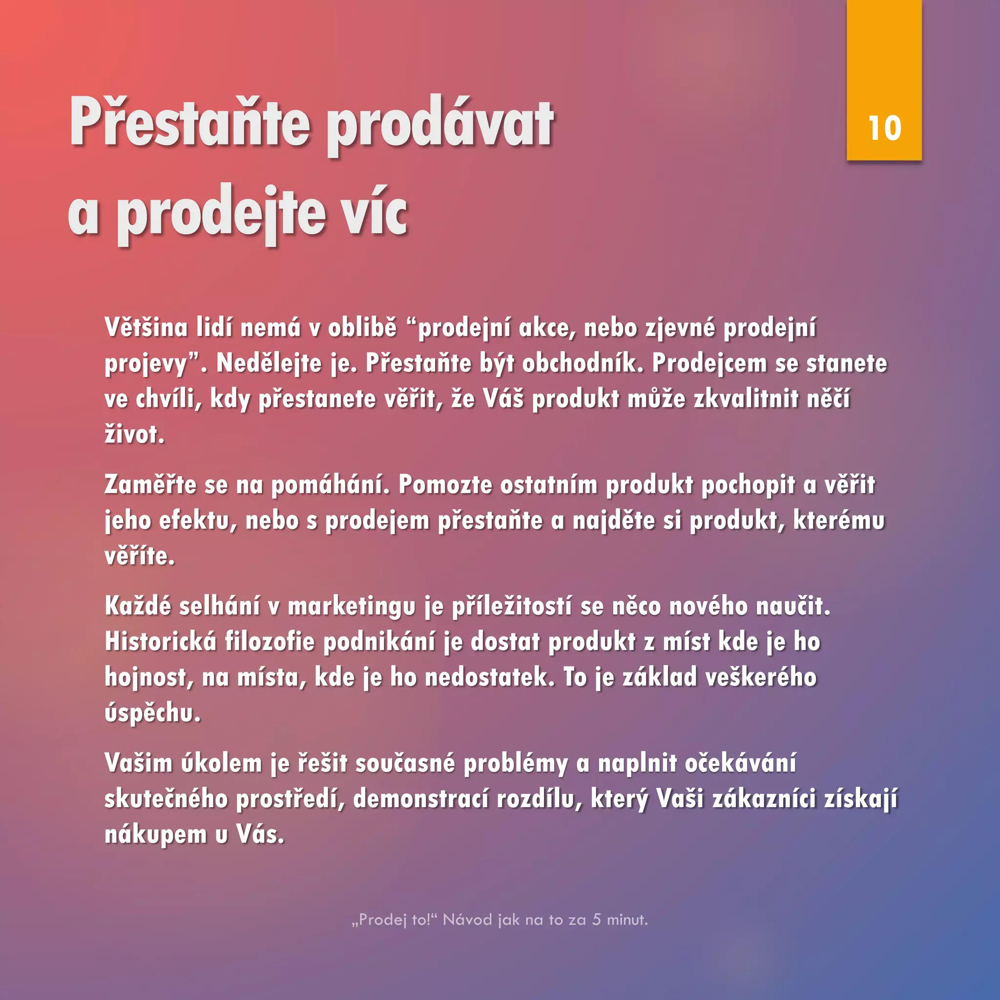 Přestaňte prodávat
a prodejte víc
Většina lidí nemá v oblibě “prodejní akce, nebo zjevné prodejní
projevy”. Nedělejte je. Přestaňte být obchodník. Prodejcem se stanete
ve chvíli, kdy přestanete věřit, že Váš produkt může zkvalitnit něčí
život.
Zaměřte se na pomáhání. Pomozte ostatním produkt pochopit a věřit
jeho efektu, nebo s prodejem přestaňte a najděte si produkt, kterému
věříte.
Každé selhání v marketingu je příležitostí se něco nového naučit.
Historická filozofie podnikání je dostat produkt z míst kde je ho
hojnost, na místa, kde je ho nedostatek. To je základ veškerého
úspěchu.
Vašim úkolem je řešit současné problémy a naplnit očekávání
skutečného prostředí, demonstrací rozdílu, který Vaši zákazníci získají
nákupem u Vás.
10
 