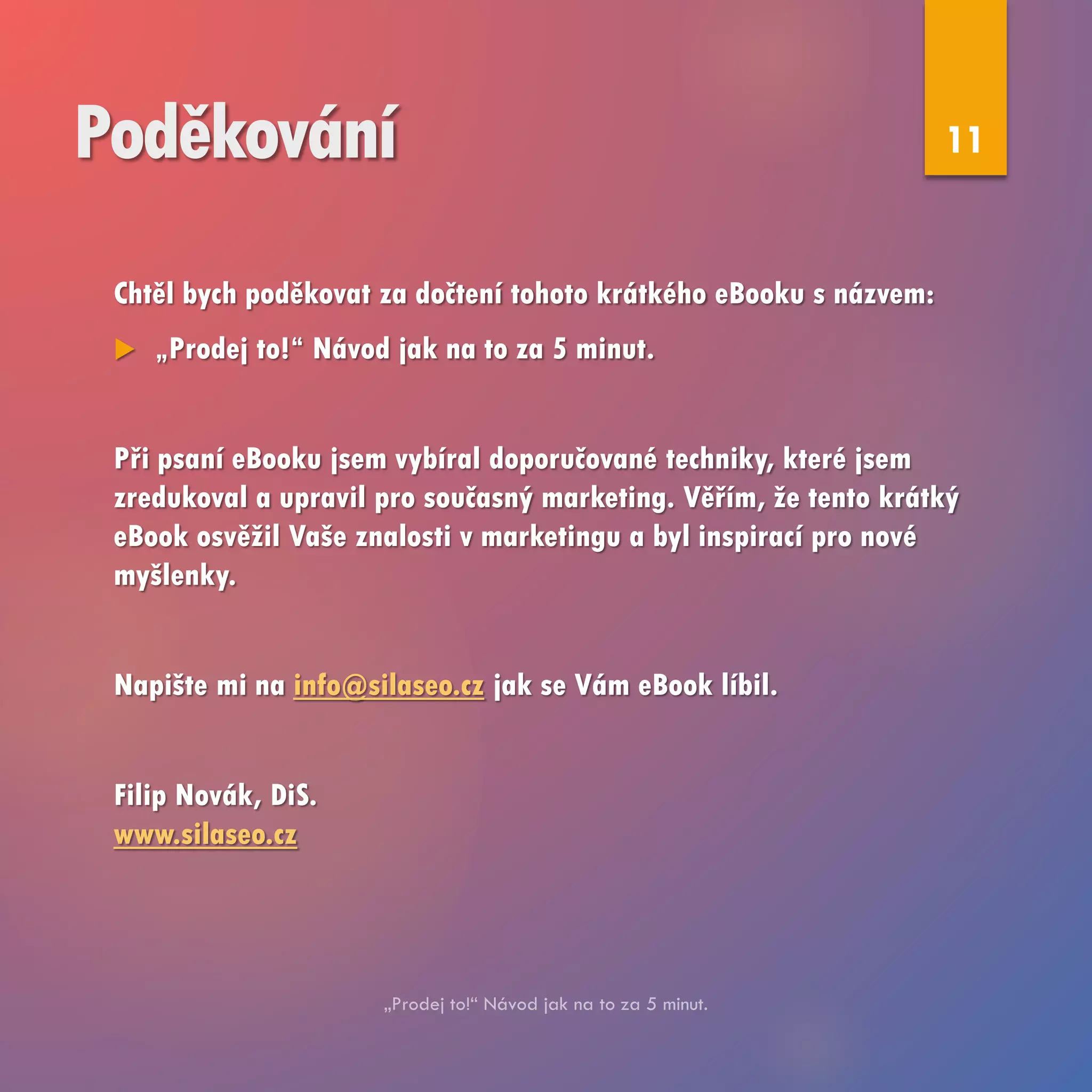 Poděkování
Chtěl bych poděkovat za dočtení tohoto krátkého eBooku s názvem:
 „Prodej to!“ Návod jak na to za 5 minut.
Při psaní eBooku jsem vybíral doporučované techniky, které jsem
zredukoval a upravil pro současný marketing. Věřím, že tento krátký
eBook osvěžil Vaše znalosti v marketingu a byl inspirací pro nové
myšlenky.
Napište mi na info@silaseo.cz jak se Vám eBook líbil.
Filip Novák, DiS.
www.silaseo.cz
11
 