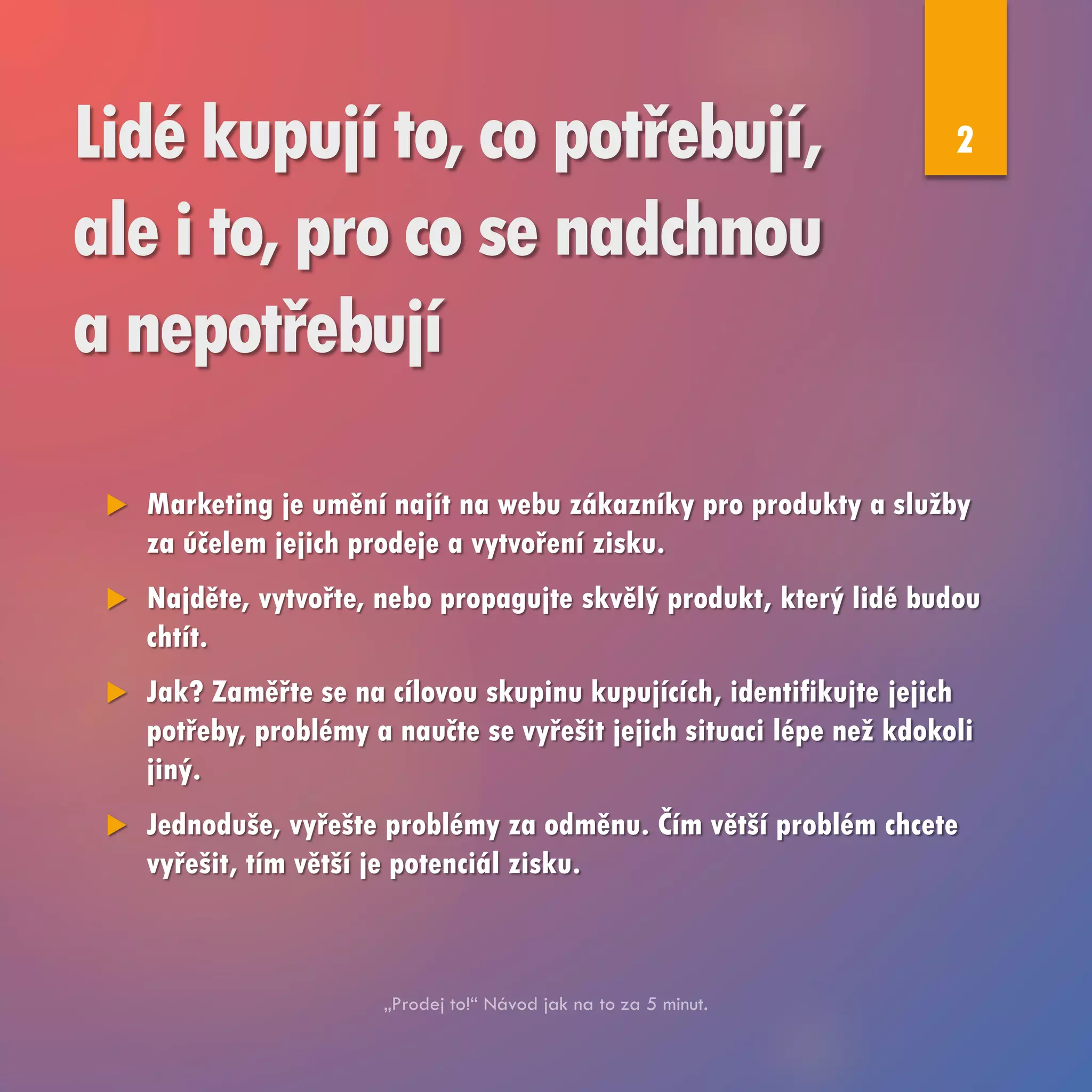 Lidé kupují to, co potřebují,
ale i to, pro co se nadchnou
a nepotřebují
 Marketing je umění najít na webu zákazníky pro produkty a služby
za účelem jejich prodeje a vytvoření zisku.
 Najděte, vytvořte, nebo propagujte skvělý produkt, který lidé budou
chtít.
 Jak? Zaměřte se na cílovou skupinu kupujících, identifikujte jejich
potřeby, problémy a naučte se vyřešit jejich situaci lépe než kdokoli
jiný.
 Jednoduše, vyřešte problémy za odměnu. Čím větší problém chcete
vyřešit, tím větší je potenciál zisku.
2
 