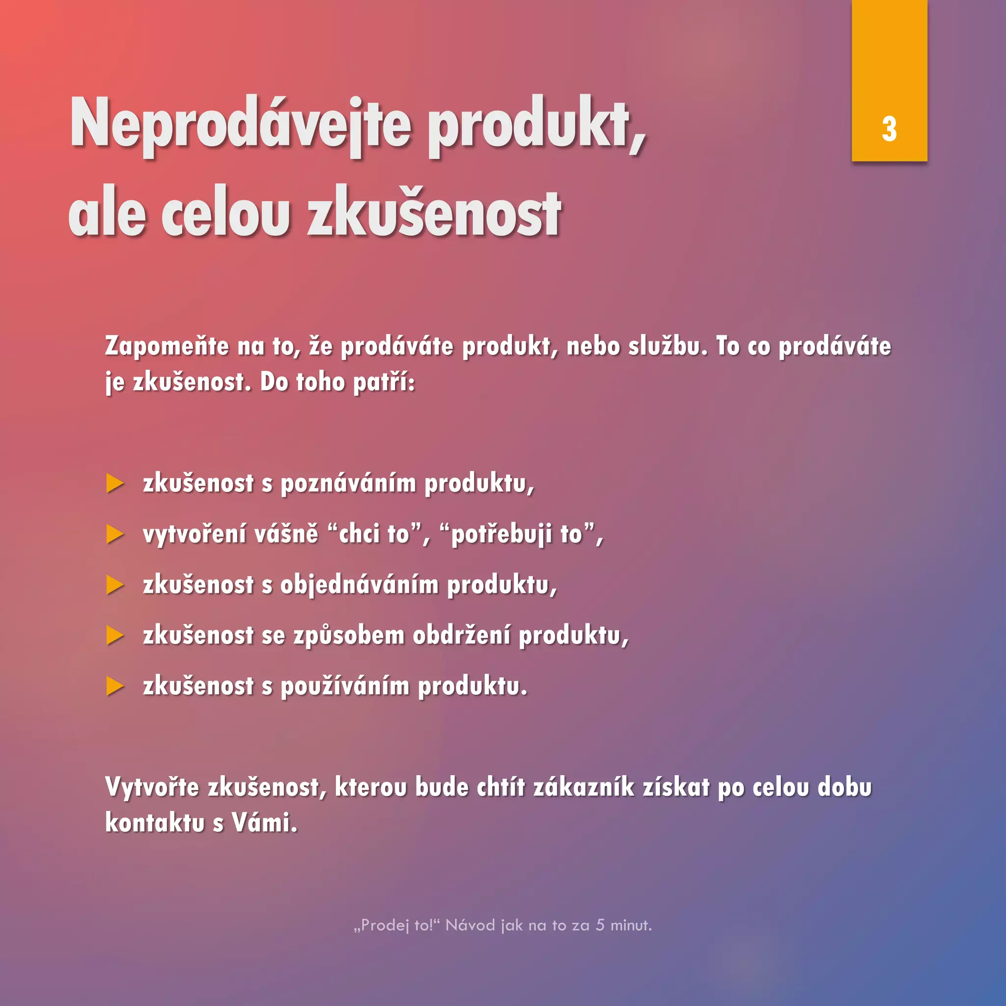 Neprodávejte produkt,
ale celou zkušenost
Zapomeňte na to, že prodáváte produkt, nebo službu. To co prodáváte
je zkušenost. Do toho patří:
 zkušenost s poznáváním produktu,
 vytvoření vášně “chci to”, “potřebuji to”,
 zkušenost s objednáváním produktu,
 zkušenost se způsobem obdržení produktu,
 zkušenost s používáním produktu.
Vytvořte zkušenost, kterou bude chtít zákazník získat po celou dobu
kontaktu s Vámi.
3
 
