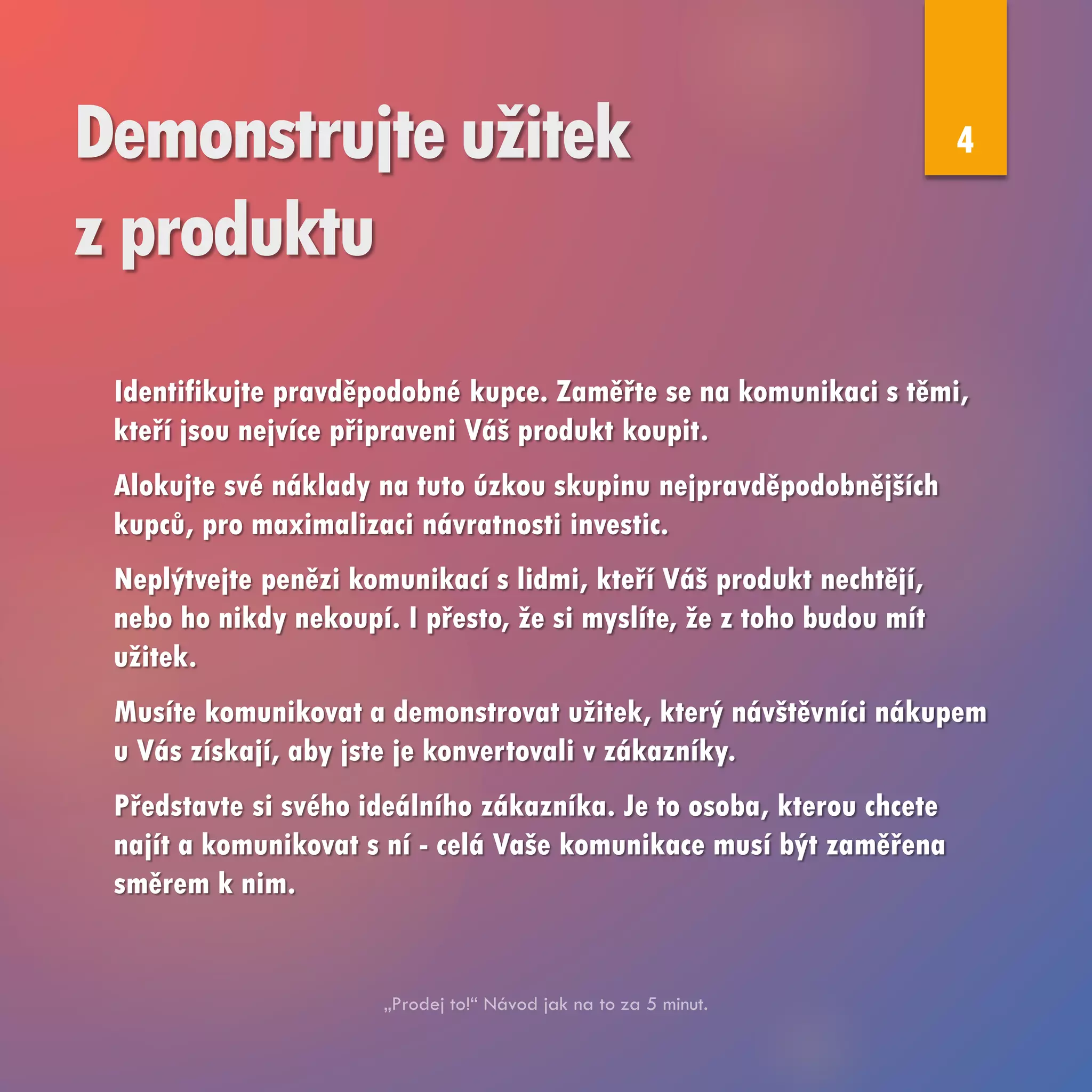 Demonstrujte užitek
z produktu
Identifikujte pravděpodobné kupce. Zaměřte se na komunikaci s těmi,
kteří jsou nejvíce připraveni Váš produkt koupit.
Alokujte své náklady na tuto úzkou skupinu nejpravděpodobnějších
kupců, pro maximalizaci návratnosti investic.
Neplýtvejte penězi komunikací s lidmi, kteří Váš produkt nechtějí,
nebo ho nikdy nekoupí. I přesto, že si myslíte, že z toho budou mít
užitek.
Musíte komunikovat a demonstrovat užitek, který návštěvníci nákupem
u Vás získají, aby jste je konvertovali v zákazníky.
Představte si svého ideálního zákazníka. Je to osoba, kterou chcete
najít a komunikovat s ní - celá Vaše komunikace musí být zaměřena
směrem k nim.
4
 