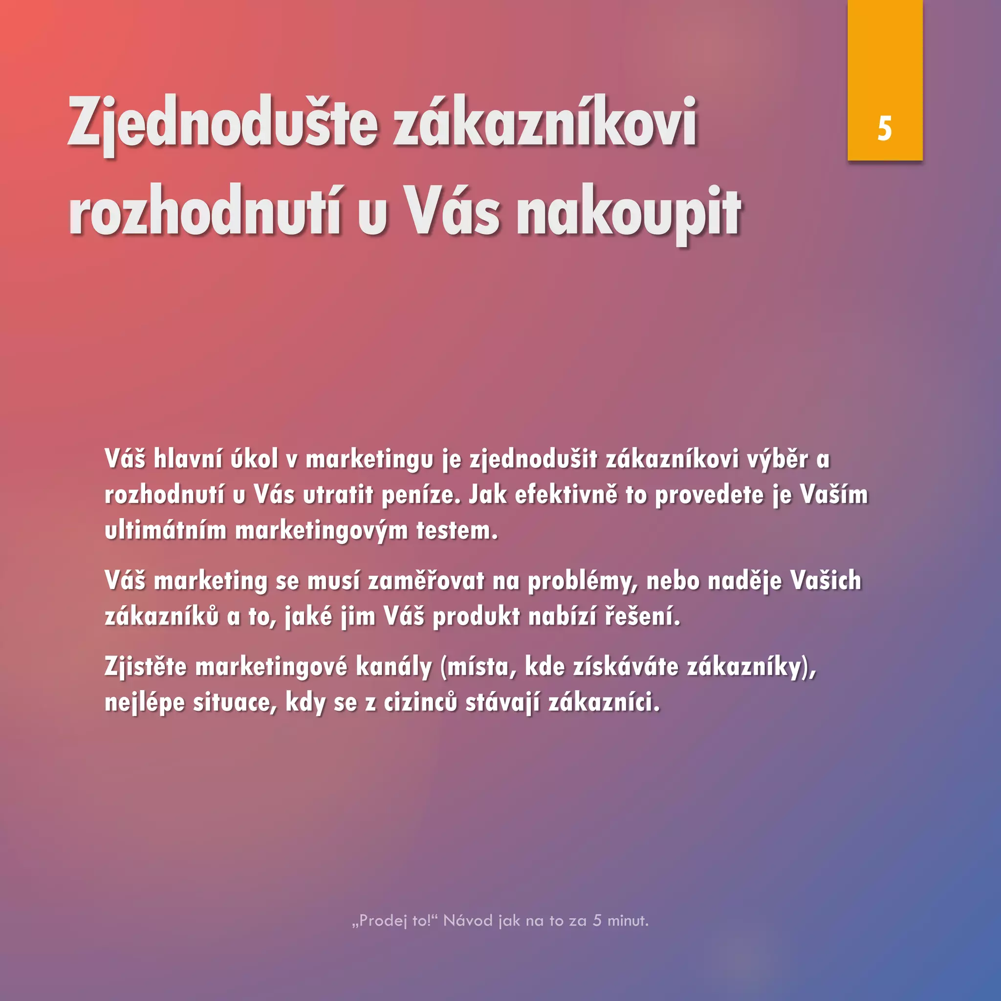 Zjednodušte zákazníkovi
rozhodnutí u Vás nakoupit
Váš hlavní úkol v marketingu je zjednodušit zákazníkovi výběr a
rozhodnutí u Vás utratit peníze. Jak efektivně to provedete je Vaším
ultimátním marketingovým testem.
Váš marketing se musí zaměřovat na problémy, nebo naděje Vašich
zákazníků a to, jaké jim Váš produkt nabízí řešení.
Zjistěte marketingové kanály (místa, kde získáváte zákazníky),
nejlépe situace, kdy se z cizinců stávají zákazníci.
5
 