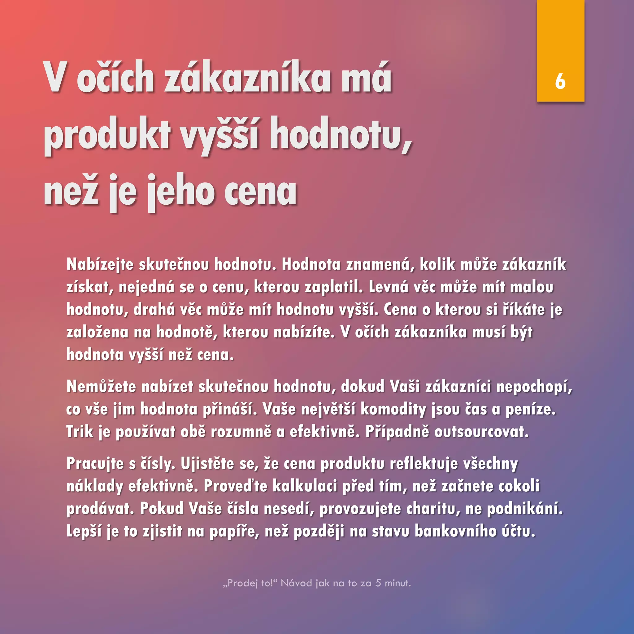 V očích zákazníka má
produkt vyšší hodnotu,
než je jeho cena
Nabízejte skutečnou hodnotu. Hodnota znamená, kolik může zákazník
získat, nejedná se o cenu, kterou zaplatil. Levná věc může mít malou
hodnotu, drahá věc může mít hodnotu vyšší. Cena o kterou si říkáte je
založena na hodnotě, kterou nabízíte. V očích zákazníka musí být
hodnota vyšší než cena.
Nemůžete nabízet skutečnou hodnotu, dokud Vaši zákazníci nepochopí,
co vše jim hodnota přináší. Vaše největší komodity jsou čas a peníze.
Trik je používat obě rozumně a efektivně. Případně outsourcovat.
Pracujte s čísly. Ujistěte se, že cena produktu reflektuje všechny
náklady efektivně. Proveďte kalkulaci před tím, než začnete cokoli
prodávat. Pokud Vaše čísla nesedí, provozujete charitu, ne podnikání.
Lepší je to zjistit na papíře, než později na stavu bankovního účtu.
6
 