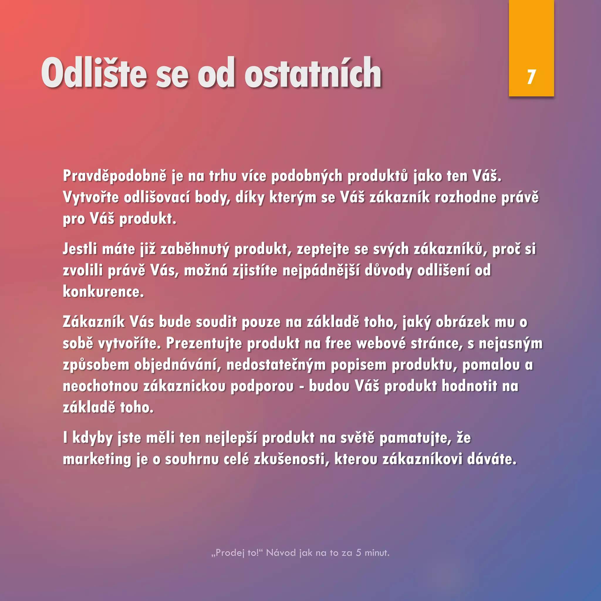 Odlište se od ostatních
Pravděpodobně je na trhu více podobných produktů jako ten Váš.
Vytvořte odlišovací body, díky kterým se Váš zákazník rozhodne právě
pro Váš produkt.
Jestli máte již zaběhnutý produkt, zeptejte se svých zákazníků, proč si
zvolili právě Vás, možná zjistíte nejpádnější důvody odlišení od
konkurence.
Zákazník Vás bude soudit pouze na základě toho, jaký obrázek mu o
sobě vytvoříte. Prezentujte produkt na free webové stránce, s nejasným
způsobem objednávání, nedostatečným popisem produktu, pomalou a
neochotnou zákaznickou podporou - budou Váš produkt hodnotit na
základě toho.
I kdyby jste měli ten nejlepší produkt na světě pamatujte, že
marketing je o souhrnu celé zkušenosti, kterou zákazníkovi dáváte.
7
 