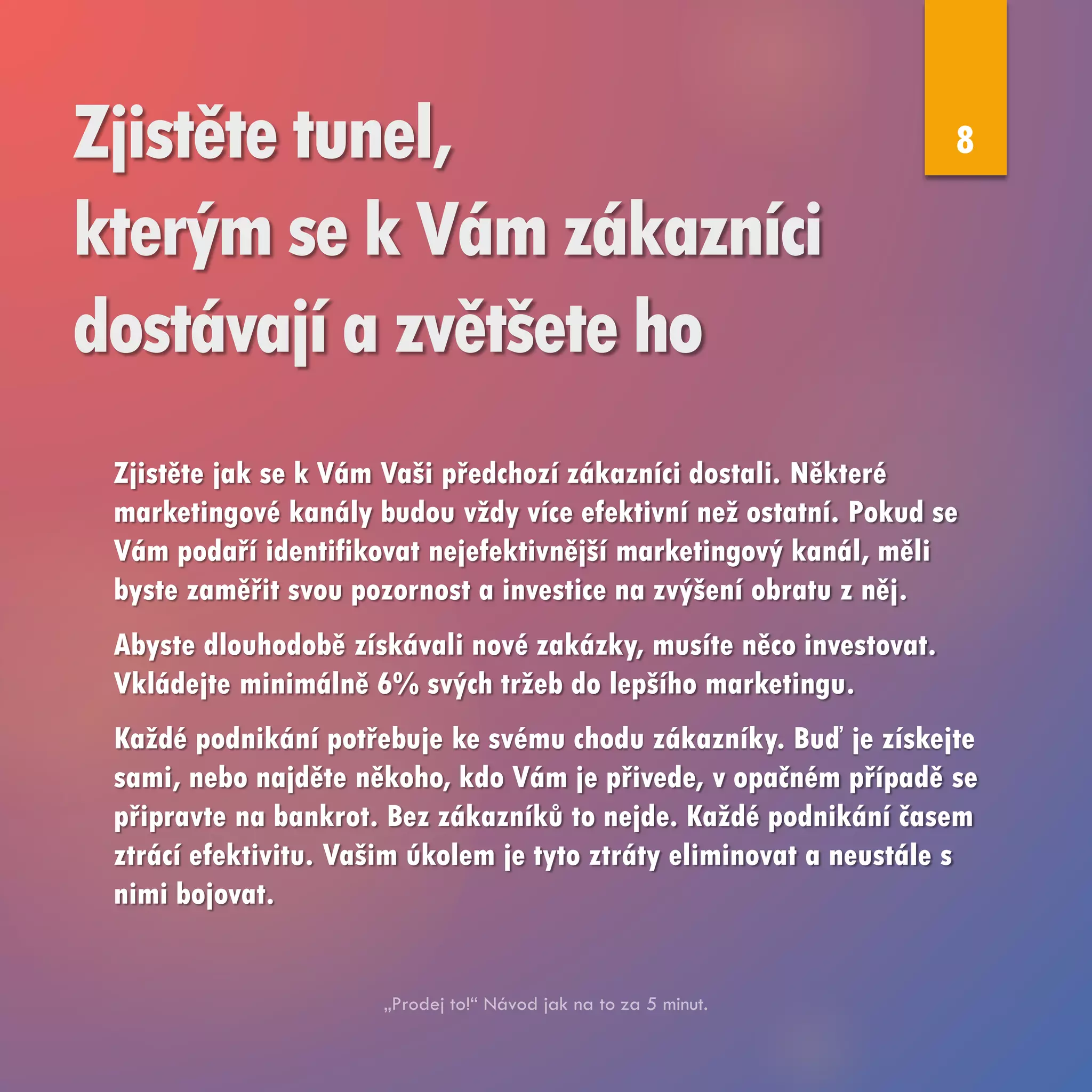 Zjistěte tunel,
kterým se k Vám zákazníci
dostávají a zvětšete ho
Zjistěte jak se k Vám Vaši předchozí zákazníci dostali. Některé
marketingové kanály budou vždy více efektivní než ostatní. Pokud se
Vám podaří identifikovat nejefektivnější marketingový kanál, měli
byste zaměřit svou pozornost a investice na zvýšení obratu z něj.
Abyste dlouhodobě získávali nové zakázky, musíte něco investovat.
Vkládejte minimálně 6% svých tržeb do lepšího marketingu.
Každé podnikání potřebuje ke svému chodu zákazníky. Buď je získejte
sami, nebo najděte někoho, kdo Vám je přivede, v opačném případě se
připravte na bankrot. Bez zákazníků to nejde. Každé podnikání časem
ztrácí efektivitu. Vašim úkolem je tyto ztráty eliminovat a neustále s
nimi bojovat.
8
 