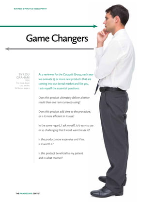 GameChangers
BY LOU
GRAHAM
DDS
For more about
Lou, see his
full bio on page 4
As a reviewer for the Catapult Group, each year
we evaluate 15 or more new products that are
coming into our dental market and like you,
I ask myself the essential questions:
Does this product ultimately deliver a better
result than one I am currently using?
Does this product add time to the procedure,
or is it more efficient in its use?
In the same regard, I ask myself, is it easy to use
or so challenging that I won’t want to use it?
Is the product more expensive and if so,
is it worth it?
Is this product beneficial to my patient
and in what manner?
BUSINESS & PRACTICE DEVELOPMENT
 
