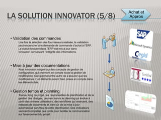 La solution Innovator (1/8)FournisseursCAO + PDMERPIntégration SharePointOutils de communication(mails, …)Outils OfficeClientsAras InnovatorInterface Web (Ajax)Basée sur les technologies Microsoft, la solution permet l’intégration simplifié aux outils de la même marque.Sa conception entièrement web et la solution étant entièrement définie en XML, Aras Innovator permet la création d’interfaces web riches en contenu et en ergonomie. Ceci tout en profitant des outils de sécurité du Framework 2.0 de Microsoft.Intégration des requis et connecteurs avec les logiciels CAO. Intègre toute la gestion de configuration CMII.Aras Innovator peut générer après toute action, l’émission d’emails ou autres méthodes de communicationCapacité d’interfaçage complet entre Aras Innovator et tout ERP compte tenu de la richesse des webservicesimplémentables