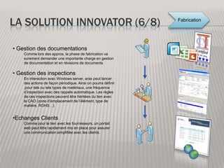 La solution Innovator (2/8)Ingénierie:Il est important qu’un outil de PLM soit correctement connecté à l’activité d’ingénierie pour permettre la prise en compte facilité des caractéristiques du produit dans la suite du projet. Aras Innovator permet de gérer en amont les requis qui permettent de lancer la conception. En phase de conception la solution PLM permet toute la gestion de configuration et prépare surtout la disponibilité des données valides pour la suite du projet de procurement. Gestion des requisAvant de se lancer dans la conception du produit, aras permet de gérer l’établissement de la liste des requis afin d’accompagner le bureau d’étude dans le développement du produit. Connecteur CAOUne fois les requis réalisés, Aras Innovator doit être connecté aux outils de CAO, et permet ainsi de prendre le rôle de PDM (Product Data Management) Qui prépare les informations du produit pour la suite du projet.
