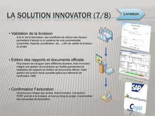 La solution innovator (3/8) Planification du projetLe début du projet procurement demande une mise en place simple de tous les outils et documents de gestion qui seront nécessaires tout au long du projet. Aras inclue donc un module de gestion de projet avec lequel il va être possible de réaliser un suivi des temps, de l’avancement, des livrables publiés… Création des RFPsPour réaliser des RFP, Aras met à disposition des outils tels que des formulaires, des workflows et des rapports qui permettent de suivre au mieux l’avancement de ces RFP. Validation et émission des RFPEnfin à chaque étape nécessitant une validation, Aras Innovator associe sa capacité d’envoyer des emails et ses différentes stratégies de vote pour validation, afin de permettre une transparence totale de ces processus