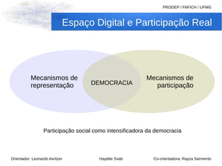 Espaço Digital e Participação Real 
Orientador: Leonardo Avritzer Haydée Svab 
PRODEP / FAFICH / UFMG 
Co-orientadora: Rayza Sarmento 
Mecanismos de 
representação 
Mecanismos de 
DEMOCRACIA participação 
Participação social como intensificadora da democracia 
 