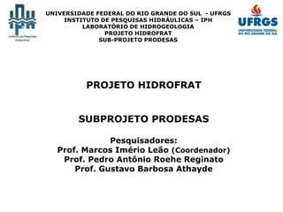 UNIVERSIDADE FEDERAL DO RIO GRANDE DO SUL - UFRGS
INSTITUTO DE PESQUISAS HIDRÁULICAS – IPH
LABORATÓRIO DE HIDROGEOLOGIA
PROJETO HIDROFRAT
SUB-PROJETO PRODESAS
PROJETO HIDROFRAT
SUBPROJETO PRODESAS
Pesquisadores:
Prof. Marcos Imério Leão (Coordenador)
Prof. Pedro Antônio Roehe Reginato
Prof. Gustavo Barbosa Athayde
 