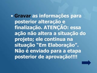 • Gravar as informações para
  posterior alteração e
  finalização. ATENÇÃO: essa
  ação não altera a situação do
  projeto; ele continua na
  situação “Em Elaboração”.
  Não é enviado para a etapa
  posterior de aprovação!!!!
 