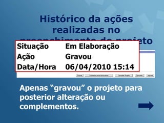 Histórico da ações
      realizadas no
preenchimento do projeto
Situação    Em Elaboração
Ação        Gravou
Data/Hora   06/04/2010 15:14

Apenas “gravou” o projeto para
posterior alteração ou
complementos.
 