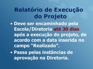 Relatório de Execução
       do Projeto
• Deve ser encaminhado pela
  Escola/Diretoria até 30 dias
  após a execução do projeto, de
  acordo com a data inserida no
  campo “Realizado”.
• Passa pelas instâncias de
  aprovação na Diretoria.
 