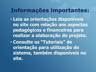 Informações importantes:
• Leia as orientações disponíveis
  no site com relação aos aspectos
  pedagógicos e financeiros para
  realizar a elaboração do projeto.
• Consulte os “Tutoriais” de
  orientação para utilização do
  sistema, também disponíveis no
  site.
 
