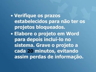 • Verifique os prazos
  estabelecidos para não ter os
  projetos bloqueados.
• Elabore o projeto em Word
  para depois incluí-lo no
  sistema. Grave o projeto a
  cada 20 minutos, evitando
  assim perdas de informação.
 