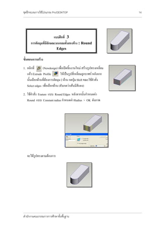 ชุดฝึกอบรมการใช้โปรแกรม Pro/DESKTOP                                                                                                                               14
_______________________________________________________________________________________________________________________________________________________________________




                             แบบฝึกที่ 3
          การตัดมุมที่มีลักษณะมนกลมทั้งสองข้าง : Round
                                              Edges

ขั้นตอนการสร้าง
1. คลิกที่      (Newdesign) เพื่อเปิดชิ้นงานใหม่ สร้างรูปทรงเหลี่ยม
   แล้ว Extrude Profile         ให้เป็นรูปสี่เหลี่ยมลูกบาศก์ หลังจาก
   นั้นเลือกด้านที่ต้องการตัดมุม 2 ด้าน กดปุ่ม Shift ขณะใช้คาสั่ง
   Select edges เพื่อเลือกด้าน (สังเกตว่าเส้นมีสีแดง)
2. ใช้คาสั่ง Feature แบบ Round Edges หลังจากนั้นกาหนดค่า
   Round แบบ Constant radius กาหนดค่า Radius > OK ดังภาพ




     จะได้รูปทรงตามต้องการ




_______________________________________________________________________________________________________________________________________________________________________

สานักงานคณะกรรมการการศึกษาขั้นพื้นฐาน
 
