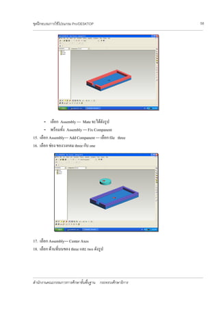 ชุดฝกอบรมการใชโปรแกรม Pro/DESKTOP                                                                                                                                          58
________________________________________________________________________________________________________________________________________________________________________________




       - เลือก Assembly --- Mate จะไดดังรูป
       - พรอมทั้ง Assembly --- Fix Companent
15. เลือก Assembly--- Add Companent --- เลือก file three
16. เลือก ชอง ของวงกลม three กับ one




17. เลือก Assembly--- Center Axes
18. เลือก ดานที่บนของ three และ two ดังรูป



________________________________________________________________________________________________________________________________________________________________________________

สํานักงานคณะกรรมการการศึกษาขั้นพื้นฐาน กระทรวงศึกษาธิการ
 