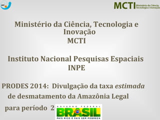 Ministério da Ciência, Tecnologia e 
Inovação 
MCTI 
Instituto Nacional Pesquisas Espaciais 
INPE 
PRODES 2014: Divulgação da taxa estimada 
de desmatamento da Amazônia Legal 
para período 2013 – 2014 
Brasília/DF , 26 de novembro de 2013 
 