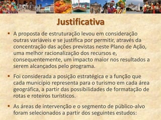 Justificativa
 A proposta de estruturação levou em consideração
  outras variáveis e se justifica por permitir, através da
  concentração das ações previstas neste Plano de Ação,
  uma melhor racionalização dos recursos e,
  consequentemente, um impacto maior nos resultados a
  serem alcançados pelo programa.
 Foi considerada a posição estratégica e a função que
  cada município representa para o turismo em cada área
  geográfica, a partir das possibilidades de formatação de
  rotas e roteiros turísticos.
 As áreas de intervenção e o segmento de público-alvo
  foram selecionados a partir dos seguintes estudos:
 