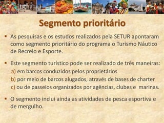 Segmento prioritário
 As pesquisas e os estudos realizados pela SETUR apontaram
  como segmento prioritário do programa o Turismo Náutico
  de Recreio e Esporte.
 Este segmento turístico pode ser realizado de três maneiras:
  a) em barcos conduzidos pelos proprietários
  b) por meio de barcos alugados, através de bases de charter
  c) ou de passeios organizados por agências, clubes e marinas.

 O segmento inclui ainda as atividades de pesca esportiva e
  de mergulho.
 