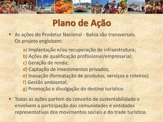 Plano de Ação
 As ações do Prodetur Nacional - Bahia são transversais.
  Os projeto englobam:
      a) Implantação e/ou recuperação de infraestrutura;
      b) Ações de qualificação profissional/empresarial;
      c) Geração de renda;
      d) Captação de investimentos privados;
      e) Inovação (formatação de produtos, serviços e roteiros)
      f) Gestão ambiental;
      g) Promoção e divulgação do destino turístico.
 Todas as ações partem do conceito de sustentabilidade e
  envolvem a participação das comunidades e entidades
  representativas dos movimentos sociais e do trade turístico.
 