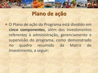 Plano de ação
 O Plano de ação do Programa está dividido em
  cinco componentes, além dos investimentos
  referentes à administração, gerenciamento e
  supervisão do programa, como demonstrado
  no quadro resumido da Matriz de
  Investimento, a seguir:
 