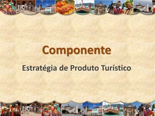Componente
Estratégia de Produto Turístico
 