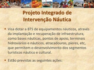 Projeto Integrado de
           Intervenção Náutica
 Visa dotar a BTS de equipamentos náuticos, através
  da implantação e recuperação de infraestrutura,
  como bases náuticas, pontos de apoio, terminais
  hidroviários e náuticos, atracadouros, píeres, etc,
  que permitem o desenvolvimento dos segmentos
  turísticos náutico e cultural.

 Estão previstas as seguintes ações:
 