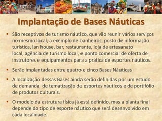 Implantação de Bases Náuticas
 São receptivos de turismo náutico, que vão reunir vários serviços
  no mesmo local, a exemplo de banheiros, posto de informação
  turística, lan house, bar, restaurante, loja de artesanato
  local, agência de turismo local, e ponto comercial de oferta de
  instrutores e equipamentos para a prática de esportes náuticos.
 Serão implantadas entre quatro e cinco Bases Náuticas
 A localização dessas Bases ainda serão definidas por um estudo
  de demanda, de tematização de esportes náuticos e de portifólio
  de produtos culturais.
 O modelo da estrutura física já está definido, mas a planta final
  depende do tipo de esporte náutico que será desenvolvido em
  cada localidade.
 