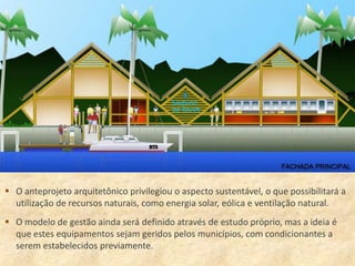  O anteprojeto arquitetônico privilegiou o aspecto sustentável, o que possibilitará a
  utilização de recursos naturais, como energia solar, eólica e ventilação natural.
 O modelo de gestão ainda será definido através de estudo próprio, mas a ideia é
  que estes equipamentos sejam geridos pelos municípios, com condicionantes a
  serem estabelecidos previamente.
 