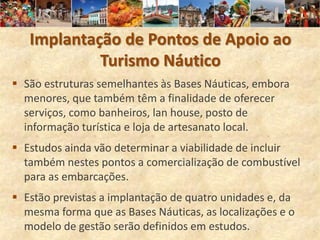 Implantação de Pontos de Apoio ao
            Turismo Náutico
 São estruturas semelhantes às Bases Náuticas, embora
  menores, que também têm a finalidade de oferecer
  serviços, como banheiros, lan house, posto de
  informação turística e loja de artesanato local.
 Estudos ainda vão determinar a viabilidade de incluir
  também nestes pontos a comercialização de combustível
  para as embarcações.
 Estão previstas a implantação de quatro unidades e, da
  mesma forma que as Bases Náuticas, as localizações e o
  modelo de gestão serão definidos em estudos.
 