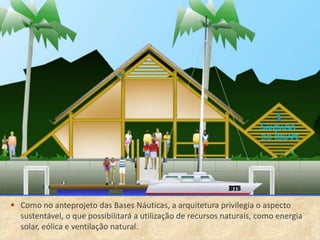 • .
 Como no anteprojeto das Bases Náuticas, a arquitetura privilegia o aspecto
  sustentável, o que possibilitará a utilização de recursos naturais, como energia
  solar, eólica e ventilação natural.
 